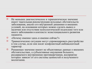  Не меньшее диагностическое и терапевтическое значение
имеет тщательная реконструкция исходных обстоятельств
заболевания, анализ его внутренней динамики и внешних
условий, на основании которых можно сделать вывод о
наличии или отсутствии психологической подоплеки того или
иного заболевания в контексте экзистенциального развития
пациента.
 «Почему именно здесь и именно сейчас?»
 Травматические ситуации могут спровоцировать расстройство
в том случае, если они носят конфликтный амбивалентный
характер.
 Решающее значение имеют не объективные данные о внешних
обстоятельствах, а субъективные ощущения больного,
раздираемого внутренними противоречиями, восприятие
которых зависит от его системы ценностей и полученного
воспитания.
 