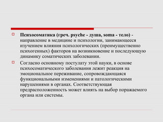  Психосоматика (греч. psyche - душа, soma - тело) -
направление в медицине и психологии, занимающееся
изучением влияния психологических (преимущественно
психогенных) факторов на возникновение и последующую
динамику соматических заболевании.
 Согласно основному постулату этой науки, в основе
психосоматического заболевания лежит реакция на
эмоциональное переживание, сопровождающаяся
функциональными изменениями и патологическими
нарушениями в органах. Соответствующая
предрасположенность может влиять на выбор поражаемого
органа или системы.
 