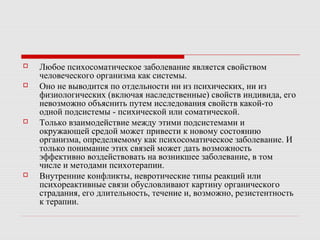  Любое психосоматическое заболевание является свойством
человеческого организма как системы.
 Оно не выводится по отдельности ни из психических, ни из
физиологических (включая наследственные) свойств индивида, его
невозможно объяснить путем исследования свойств какой-то
одной подсистемы - психической или соматической.
 Только взаимодействие между этими подсистемами и
окружающей средой может привести к новому состоянию
организма, определяемому как психосоматическое заболевание. И
только понимание этих связей может дать возможность
эффективно воздействовать на возникшее заболевание, в том
числе и методами психотерапии.
 Внутренние конфликты, невротические типы реакций или
психореактивные связи обусловливают картину органического
страдания, его длительность, течение и, возможно, резистентность
к терапии.
 