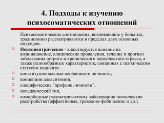 4. Подходы к изучению
психосоматических отношений
Психосоматические соотношения, возникающие у больных,
традиционно рассматриваются в пределах двух основных
подходов.
 Психоцентрическое - анализируется влияние на
возникновение, клинические проявления, течение и прогноз
заболевания острого и хронического психического стресса, а
также разнообразных характеристик, связанных с психическим
статусом пациента:
 конституциональные особенности личности,
 концепции алекситимии,
 специфические "профиле личности",
 поведенческий тип,
 коморбидные рассматриваемому заболеванию психические
расстройства (аффективные, тревожно-фобические и др.).
 