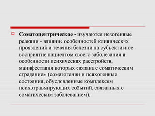  Соматоцентрическое - изучаются нозогенные
реакции - влияние особенностей клинических
проявлений и течения болезни на субъективное
восприятие пациентом своего заболевания и
особенности психических расстройств,
манифестация которых связана с соматическим
страданием (соматогении и психогенные
состояния, обусловленные комплексом
психотравмирующих событий, связанных с
соматическим заболеванием).
 