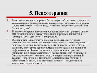 5. Психотерапия
 Буквальное значение термина "психотерапия" связано с двумя его
толкованиями, базирующимися на переводе греческих слов psyche
- душа и therapeia - забота, уход, лечение: "исцеление душой" или
"лечение души".
 В настоящее время известно и осуществляется на практике около
400 разновидностей психотерапии для взрослых пациентов и
примерно 200 - для детей и подростков.
 Вместе с тем существуют основные психотерапевтические
подходы, существенно различающиеся по своим концептуальным
основам. Различия касаются описания личности, механизмов ее
развития, патогенеза неврозов, механизмов терапии и оценки ее
эффективности. Разные виды психотерапии имеют разные
"мишени" психотерапевтического воздействия. Так, "мишень" в
биоэнергетическом анализе - тело, в пациент-центрированной
терапии - переживания (не просто испытываемые эмоции, а
проживаемый опыт), в когнитивной терапии - неадаптивные
мысли и представления, и т. д.
 
