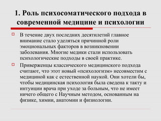 1. Роль психосоматического подхода в
современной медицине и психологии
 В течение двух последних десятилетий главное
внимание стало уделяться причинной роли
эмоциональных факторов в возникновении
заболевания. Многие медики стали использовать
психологические подходы в своей практике.
 Приверженцы классического медицинского подхода
считают, что этот новый «психологизм» несовместим с
медициной как с естественной наукой. Они хотели бы,
чтобы медицинская психология была сведена к такту и
интуиции врача при уходе за больным, что не имеет
ничего общего с Научным методом, основанным на
физике, химии, анатомии и физиологии.
 