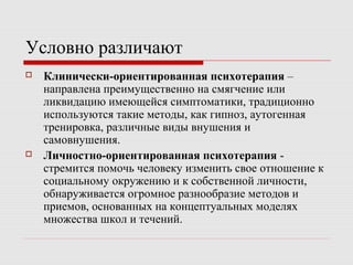 Условно различают
 Клинически-ориентированная психотерапия –
направлена преимущественно на смягчение или
ликвидацию имеющейся симптоматики, традиционно
используются такие методы, как гипноз, аутогенная
тренировка, различные виды внушения и
самовнушения.
 Личностно-ориентированная психотерапия -
стремится помочь человеку изменить свое отношение к
социальному окружению и к собственной личности,
обнаруживается огромное разнообразие методов и
приемов, основанных на концептуальных моделях
множества школ и течений.
 