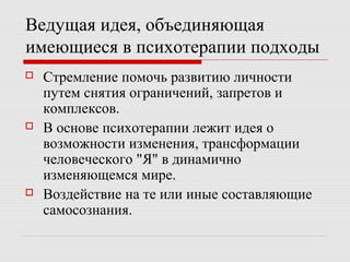 Ведущая идея, объединяющая
имеющиеся в психотерапии подходы
 Стремление помочь развитию личности
путем снятия ограничений, запретов и
комплексов.
 В основе психотерапии лежит идея о
возможности изменения, трансформации
человеческого "Я" в динамично
изменяющемся мире.
 Воздействие на те или иные составляющие
самосознания.
 