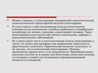  Можно говорить о существовании медицинской, психологической,
социологической и философской моделей психотерапии.
 В узком смысле слова (медицинская модель) психотерапия
понимается как комплексное лечебное вербальное и невербальное
воздействие на эмоции, суждения, самосознание человека. Такая
психотерапия используется при многих психических, нервных и
психосоматических заболеваниях.
 Но в науке имеет место и психологическая модель психотерапии, а
значит, ее можно рассматривать как направление деятельности
практического психолога. Практический психолог использует те
же методы, что и клинический психотерапевт. Разница
заключается, прежде всего, в их нацеленности. Важнейшая задача
психолога состоит не в снятии или облегчении симптомов болезни,
а в создании условий для оптимального функционирования
личности и ее развития.
 