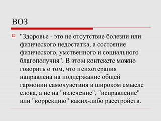ВОЗ
 "Здоровье - это не отсутствие болезни или
физического недостатка, а состояние
физического, умственного и социального
благополучия". В этом контексте можно
говорить о том, что психотерапия
направлена на поддержание общей
гармонии самочувствия в широком смысле
слова, а не на "излечение", "исправление"
или "коррекцию" каких-либо расстройств.
 