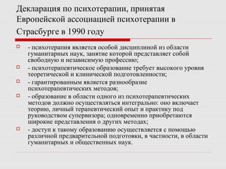 Декларация по психотерапии, принятая
Европейской ассоциацией психотерапии в
Страсбурге в 1990 году
 - психотерапия является особой дисциплиной из области
гуманитарных наук, занятие которой представляет собой
свободную и независимую профессию;
 - психотерапевтическое образование требует высокого уровня
теоретической и клинической подготовленности;
 - гарантированным является разнообразие
психотерапевтических методов;
 - образование в области одного из психотерапевтических
методов должно осуществляться интегрально: оно включает
теорию, личный терапевтический опыт и практику под
руководством супервизора; одновременно приобретаются
широкие представления о других методах;
 - доступ к такому образованию осуществляется с помощью
различной предварительной подготовки, в частности, в области
гуманитарных и общественных наук.
 