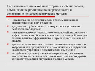 Согласно немедицинской психотерапии - общие задачи,
объединяющие различные по направленности и
содержанию психотерапевтические методы:
 - исследование психологических проблем пациента и
оказание помощи в их решении;
 - улучшение субъективного самочувствия и укрепление
психического здоровья;
 - изучение психологических закономерностей, механизмов и
эффективных способов межличностного взаимодействия для
создания основы эффективного и гармоничного общения с
людьми;
 - развитие самосознания и самоисследование пациентов для
коррекции или предупреждения эмоциональных нарушений
на основе внутренних и поведенческих изменений;
 - содействие процессу личностного развития, реализации
творческого потенциала, достижению оптимального уровня
жизнедеятельности и ощущения счастья и успеха.
 