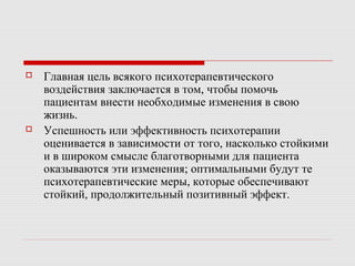  Главная цель всякого психотерапевтического
воздействия заключается в том, чтобы помочь
пациентам внести необходимые изменения в свою
жизнь.
 Успешность или эффективность психотерапии
оценивается в зависимости от того, насколько стойкими
и в широком смысле благотворными для пациента
оказываются эти изменения; оптимальными будут те
психотерапевтические меры, которые обеспечивают
стойкий, продолжительный позитивный эффект.
 