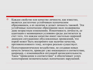  Каждое свойство или качество личности, как известно,
является достаточно устойчивым психическим
образованием, а их наличие и делает личность таковой. Эти
устойчивые психические образования мало подвержены
даже возрастным изменениям. Изменчивость личности, ее
адаптация к меняющимся условиям среды достигается за
счет того, что каждое качество имеет настолько широкий
диапазон ситуационно обусловленных проявлений, что
порой может быть воспринято как наличие качества,
противоположного тому, которое реально существует.
 Психотерапевтическое воздействие, не создавая новых
качеств личности, приводит уже имеющиеся в соответствие,
например, с изменившейся ситуацией жизнедеятельности.
Такое "приведение в соответствие" и обеспечивает успех
психотерапии незначительных психических нарушений.
 