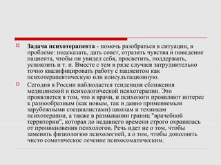  Задача психотерапевта - помочь разобраться в ситуации, в
проблеме: подсказать, дать совет, отразить чувства и поведение
пациента, чтобы он увидел себя, просветить, поддержать,
успокоить и т. п. Вместе с тем в ряде случаев затруднительно
точно квалифицировать работу с пациентом как
психотерапевтическую или консультационную.
 Сегодня в России наблюдается тенденция сближения
медицинской и психологической психотерапии. Это
проявляется в том, что и врачи, и психологи проявляют интерес
к разнообразным (как новым, так и давно применяемым
зарубежными специалистами) школам и техникам
психотерапии, а также в размывании границ "врачебной
территории", которая до недавнего времени строго охранялась
от проникновения психологов. Речь идет не о том, чтобы
заменять физиологию психологией, а о том, чтобы дополнять
чисто соматическое лечение психосоматическим.
 