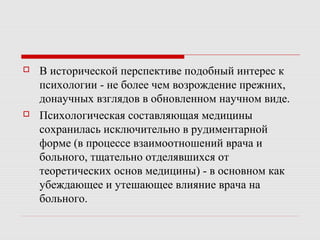  В исторической перспективе подобный интерес к
психологии - не более чем возрождение прежних,
донаучных взглядов в обновленном научном виде.
 Психологическая составляющая медицины
сохранилась исключительно в рудиментарной
форме (в процессе взаимоотношений врача и
больного, тщательно отделявшихся от
теоретических основ медицины) - в основном как
убеждающее и утешающее влияние врача на
больного.
 
