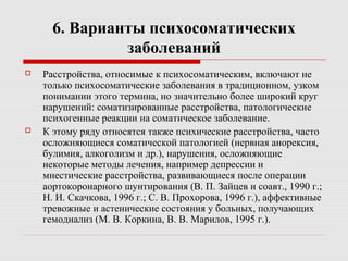 6. Варианты психосоматических
заболеваний
 Расстройства, относимые к психосоматическим, включают не
только психосоматические заболевания в традиционном, узком
понимании этого термина, но значительно более широкий круг
нарушений: соматизированные расстройства, патологические
психогенные реакции на соматическое заболевание.
 К этому ряду относятся также психические расстройства, часто
осложняющиеся соматической патологией (нервная анорексия,
булимия, алкоголизм и др.), нарушения, осложняющие
некоторые методы лечения, например депрессии и
мнестические расстройства, развивающиеся после операции
аортокоронарного шунтирования (В. П. Зайцев и соавт., 1990 г.;
Н. И. Скачкова, 1996 г.; С. В. Прохорова, 1996 г.), аффективные
тревожные и астенические состояния у больных, получающих
гемодиализ (М. В. Коркина, В. В. Марилов, 1995 г.).
 