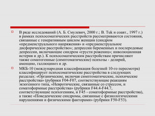  В ряде исследований (А. Б. Смулевич, 2000 г.; B. Tuk и соавт., 1997 г.)
в рамках психосоматических расстройств рассматриваются состояния,
связанные с генеративным циклом женщин (синдром
«предменструального напряжения» и «предменструальное
дисфорическое расстройство»; депрессии беременных и послеродовые
депрессии, включающие синдром «грусти рожениц»; инволюционная
истерия и др.). К психосоматическим расстройствам причисляют
также соматогенные (симптоматические) психозы - делирий,
аменцию, галлюциноз и др.
 МКБ-10 (международная классификация болезней 10-го пересмотра)
классифицирует психосоматические расстройства в следующих
разделах: «Органические, включая симптоматические, психические
расстройства» (рубрики F04-F07, соответствующие реакциям
экзогенного типа, «Невротические, связанные со стрессом, и
соматоформные расстройства» (рубрики F44.4-F44.7,
соответствующие психогениям, и F45 - соматоформные расстройства),
а также «Поведенческие синдромы, связанные с физиологическими
нарушениями и физическими факторами» (рубрики F50-F53).
 