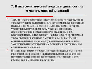 7. Психосоматический подход к диагностике
соматических заболеваний
 Термин «психосоматика» имеет как диагностическое, так и
терапевтическое толкование. Его истоком явился целостный
подход к здоровью и болезням человека, корни которого
уходят в глубокую древность: учение Гиппократа,
древнекитайскую и средневековую медицину и пр.
Благодаря идеям о целостности человеческого организма, а
также эволюции взглядов в медицине были выявлены и
описаны сложные связи между социальными причинами,
эмоциональным реагированием человека и состоянием его
соматического здоровья.
 В настоящее время психосоматический подход включает в
себя различные школы и направления, отличающиеся как
интерпретацией причин заболеваний, отнесенных к этой
группе, так и методами их лечения.
 