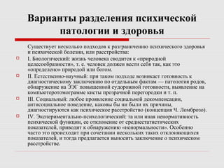 Варианты разделения психической
патологии и здоровья
Существует несколько подходов к разграничению психического здоровья
и психической болезни, или расстройства:
 I. Биологический: жизнь человека сводится к «природной
целесообразности», т. е. человек должен вести себя так, как это
«определено» природой или богом.
 II. Естественно-научный: при таком подходе возникает готовность к
диагностическому заключению по отдельным фактам — патология родов,
обнаружение на ЭЭГ повышенной судорожной готовности, выявление на
компьютеротомограмме кисты прозрачной перегородки и т. п.
 III. Социальный: любое проявление социальной декомпенсации,
антисоциальное поведение, каковы бы ни были их причины,
диагностируются как психическое расстройство (концепция Ч. Ломброзо).
 IV. Экспериментально-психологический: та или иная ненормативность
психической функции, ее отклонение от среднестатистических
показателей, приводит к обнаружению «ненормальности». Особенно
часто это происходит при сочетании нескольких таких отклоняющихся
показателей, и тогда предлагается выносить заключение о психическом
расстройстве.
 