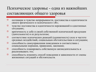 Психическое здоровье - одна из важнейших
составляющих общего здоровья
 осознание и чувство непрерывности, постоянства и идентичности
своего физического и психического «Я»;
 чувство постоянства и идентичности переживаний в однотипных
ситуациях;
 критичность к себе и своей собственной психической продукции
(деятельности) и ее результатам;
 соответствие психических реакций (адекватность) силе и частоте
средовых воздействий, социальным обстоятельствам и ситуациям;
 способность самоуправления поведением в соответствии с
социальными нормами, правилами, законами;
 способность планировать собственную жизнедеятельность и
реализовывать это;
 способность изменять способ поведения в зависимости от смены
жизненных ситуаций и обстоятельств.
 