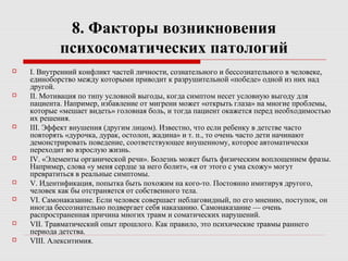 8. Факторы возникновения
психосоматических патологий
 I. Внутренний конфликт частей личности, сознательного и бессознательного в человеке,
единоборство между которыми приводит к разрушительной «победе» одной из них над
другой.
 II. Мотивация по типу условной выгоды, когда симптом несет условную выгоду для
пациента. Например, избавление от мигрени может «открыть глаза» на многие проблемы,
которые «мешает видеть» головная боль, и тогда пациент окажется перед необходимостью
их решения.
 III. Эффект внушения (другим лицом). Известно, что если ребенку в детстве часто
повторять «дурочка, дурак, остолоп, жадина» и т. п., то очень часто дети начинают
демонстрировать поведение, соответствующее внушенному, которое автоматически
переходит во взрослую жизнь.
 IV. «Элементы органической речи». Болезнь может быть физическим воплощением фразы.
Например, слова «у меня сердце за него болит», «я от этого с ума схожу» могут
превратиться в реальные симптомы.
 V. Идентификация, попытка быть похожим на кого-то. Постоянно имитируя другого,
человек как бы отстраняется от собственного тела.
 VI. Самонаказание. Если человек совершает неблаговидный, по его мнению, поступок, он
иногда бессознательно подвергает себя наказанию. Самонаказание — очень
распространенная причина многих травм и соматических нарушений.
 VII. Травматический опыт прошлого. Как правило, это психические травмы раннего
периода детства.
 VIII. Алекситимия.
 
