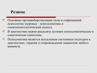 Резюме
 Основные противоборствующие силы в современной
психологии здоровья – психосоматика и
соматопсихологический подход.
 В диагностике важно разделять истинно психосоматические и
соматические симптомы.
 Психсоматика является актуальным системным подходом в
диагностике, терапии и сопровождении пациентов любого
анамнеза
 