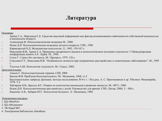 Литература
Основная:
1. Арина Г.А., Мартынов С.Е. Средства массовой информации как фактор возникновения озабоченности собственной внешностью
в юношеском возрасте
2. Александер Ф. Психосоматическая медицина М.. 2000.
3. Исаев Д.Н. Психосоматическая медицина детского возраста. СПб., 1996
4. Карвасарский Б.Д. Медицинская психология. Л., 1982, 139-167 с.
5. Николаева В.В., Арина Г.А. Принципы синдромного анализа в психологическом изучении телесности // I Международная
конференция памяти А.Р. Лурия. М., 1998.
6. Селье Г. Стресс без дистресса. М.: Прогресс, 1979. 126 с.
7. Соколова Е.Т., Николаева В.В. “Особенности личности при пограничных расстройствах и соматических заболеваниях”, М., 1995
г.
8. Тхостов А.Ш. Психология телесности. М.: Смысл. 2002.
Дополнительная:
1. Аммон Г. Психосоматическая терапия, СПб, 2000
2. Бассин Ф.В. Проблема бессознательного. М.: Медицина, 1968, гл.3
3. Бессознательное: природа, функции, методы исследования. В 4-х т. / Под ред. А. С. Прагнишвили и др. Тбилиси: Мецниереба,
1978. Т.2.
4. Зейгарник Б.В., Братусь Б.С. Очерки по психологии аномального развития личности. М.: МГУ, 1980.
5. Исаев Д.Н. Психосоматические расстройства у детей: Руководство для врачей. СПб:, Питер, 2000, 3 – 500 с.
6. Квасенко А.В., Зубарев Ю.Г. Психология больного. Л.: Медицина, 1980.
Электронные ресурсы:
1. БД «MedArt»
2. БД «Медицина»
3. ЭК КрасГМУ
4. Электронная библиотека Absotheue
 