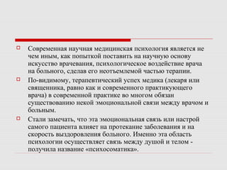  Современная научная медицинская психология является не
чем иным, как попыткой поставить на научную основу
искусство врачевания, психологическое воздействие врача
на больного, сделав его неотъемлемой частью терапии.
 По-видимому, терапевтический успех медика (лекаря или
священника, равно как и современного практикующего
врача) в современной практике во многом обязан
существованию некой эмоциональной связи между врачом и
больным.
 Стали замечать, что эта эмоциональная связь или настрой
самого пациента влияет на протекание заболевания и на
скорость выздоровления больного. Именно эта область
психологии осуществляет связь между душой и телом -
получила название «психосоматика».
 