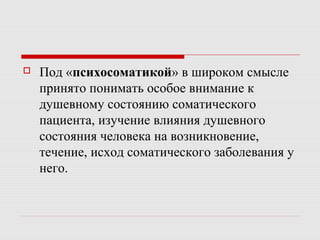  Под «психосоматикой» в широком смысле
принято понимать особое внимание к
душевному состоянию соматического
пациента, изучение влияния душевного
состояния человека на возникновение,
течение, исход соматического заболевания у
него.
 