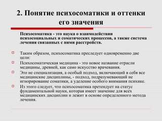 2. Понятие психосоматики и оттенки
его значения
Психосоматика - это наука о взаимодействии
психосоциальных и соматических процессов, а также система
лечения связанных с ними расстройств.
 Таким образом, психосоматика преследует одновременно две
цели:
 Психосоматическая медицина - это новое название отрасли
медицины, древней, как само искусство врачевания.
 Это не специализация, а особый подход, включающий в себя все
медицинские дисциплины, - подход, подразумевающий не
игнорирование соматики, а уделение особого внимания психике.
 Из этого следует, что психосоматика претендует на статус
фундаментальной науки, которая имеет значение для всех
медицинских дисциплин и лежит в основе определенного метода
лечения.
 