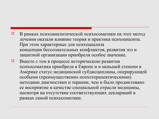  В рамках психоаналитической психосоматики на этот метод
лечения оказали влияние теория и практика психоанализа.
При этом характерные для психоанализа
концепции бессознательных конфликтов, развития эго и
защитной организации приобрели особое значение.
 Вместе с тем в процессе историческою развития
психосоматика приобрела в Европе и в меньшей степени в
Америке статус медицинской субдисциплины, оперирующей
особыми (преимущественно психотерапевтическими)
методами диагностики и терапии, чем и было продиктовано
ее восприятие в качестве специальной отрасли медицины,
несмотря на отсутствие соответствующих деклараций в
рамках самой психосоматики.
 