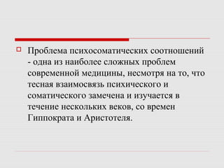  Проблема психосоматических соотношений
- одна из наиболее сложных проблем
современной медицины, несмотря на то, что
тесная взаимосвязь психического и
соматического замечена и изучается в
течение нескольких веков, со времен
Гиппократа и Аристотеля.
 