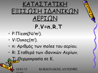 14/01/15 ΚΟΚΚΙΝΑΚΗΣ ΑΝΤΩΝΗΣ7
ΚΑΤΑΣΤΑΤΙΚΗ
ΕΞΙΣΩΣΗ ΙΔΑΝΙΚΩΝ
ΑΕΡΙΩΝ
P.V=n.R.T
• P:Πίεση(N/m2
).
• V:Όγκος(m3
).
• n: Αριθμός των moles του αερίου.
• R: Σταθερά των ιδανικών Αερίων.
• T: Θερμοκρασία σε Κ.
 