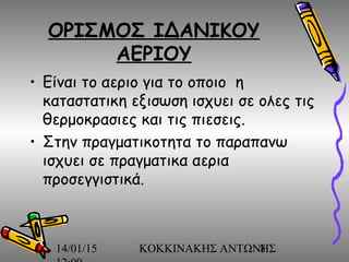 14/01/15 ΚΟΚΚΙΝΑΚΗΣ ΑΝΤΩΝΗΣ8
ΟΡΙΣΜΟΣ ΙΔΑΝΙΚΟΥ
ΑΕΡΙΟΥ
• Είναι το αεριο για το οποιο η
καταστατικη εξισωση ισχυει σε ολες τις
θερμοκρασιες και τις πιεσεις.
• Στην πραγματικοτητα το παραπανω
ισχυει σε πραγματικα αερια
προσεγγιστικά.
 