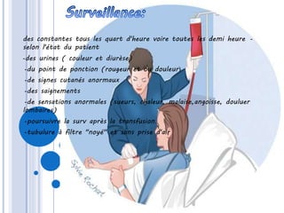 -des constantes tous les quart d'heure voire toutes les demi heure
selon l'état du patient
-des urines ( couleur et diurèse)
-du point de ponction (rougeur et ou douleur(
-de signes cutanés anormaux
-des saignements
-de sensations anormales (sueurs, chaleur, malaise,angoisse, douluer
lombaires)
-poursuivre la surv après la transfusion.
-tubulure à filtre "noyé" et sans prise d'air
 