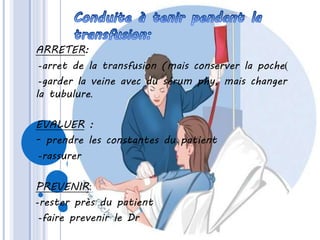 ARRETER:
-arret de la transfusion (mais conserver la poche)
-garder la veine avec du sérum phy, mais changer
la tubulure.
EVALUER :
- prendre les constantes du patient
-rassurer
PREVENIR:
-rester près du patient
-faire prevenir le Dr
 