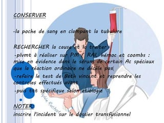 CONSERVER
-la poche de sang en clampant la tubulure
RECHERCHER la cause et la traiter
-plvmt à réaliser sur PM ( RAI, hémoc et coombs :
mise en évidence dans le sérum de certain Ac spéciaux
que la réaction ordinaire ne décèle pas)
-refaire le test de Beth vincent et reprendre les
controles effectués avant
-puis ttt spécifique selon étiologie
NOTER:
inscrire l'incident sur le dossier transfusionnel
 