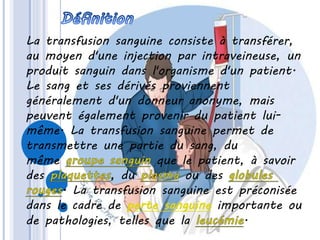 La transfusion sanguine consiste à transférer,
au moyen d'une injection par intraveineuse, un
produit sanguin dans l'organisme d'un patient.
Le sang et ses dérivés proviennent
généralement d'un donneur anonyme, mais
peuvent également provenir du patient lui-
même. La transfusion sanguine permet de
transmettre une partie du sang, du
même que le patient, à savoir
des du ou des
. La transfusion sanguine est préconisée
dans le cadre de perte sanguine importante ou
de pathologies, telles que la .
 