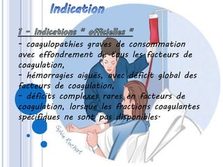 - coagulopathies graves de consommation
avec effondrement de tous les facteurs de
coagulation,
- hémorragies aiguës, avec déficit global des
facteurs de coagulation,
- déficits complexes rares en facteurs de
coagulation, lorsque les fractions coagulantes
spécifiques ne sont pas disponibles.
 