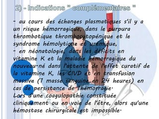 - au cours des échanges plasmatiques s'il y a
un risque hémorragique, dans le purpura
thrombotique thrombocytopénique et le
syndrome hémolytique et urémique,
- en néonatologie, dans les déficits en
vitamine K et la maladie hémorragique du
nouveau-né dans l'attente de l'effet curatif de
la vitamine K, les CIVD et en transfusion
massive (1 masse sanguine en 24 heures) en
cas de persistance de l'hémorragie.
Lors d'une coagulopathie constituée
cliniquement ou en voie de l'être, alors qu'une
hémostase chirurgicale est impossible.
 