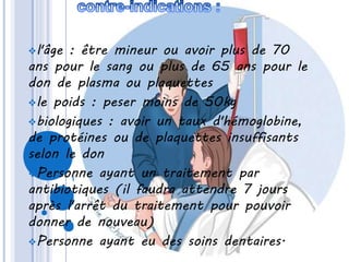l'âge : être mineur ou avoir plus de 70
ans pour le sang ou plus de 65 ans pour le
don de plasma ou plaquettes
le poids : peser moins de 50kg
biologiques : avoir un taux d'hémoglobine,
de protéines ou de plaquettes insuffisants
selon le don
Personne ayant un traitement par
antibiotiques (il faudra attendre 7 jours
après l'arrêt du traitement pour pouvoir
donner de nouveau)
Personne ayant eu des soins dentaires.
 