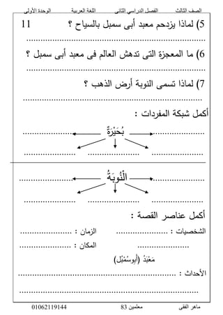 ‫األولى‬ ‫الوحدة‬ ‫العربية‬ ‫اللغة‬ ‫الثانى‬ ‫الدراسي‬ ‫الفصل‬ ‫الثالث‬ ‫الصف‬
‫معلمين‬ ‫الفقى‬ ‫ماهر‬3810191006000
َّ5‫)َّلماذ‬‫اَّيزدحمَّمعبدَّأبىَّسمبلَّبالسياحَّ؟‬َََََََََََّّّّّّّّّّّ00َّ
............................................................................َّ
َّ9َّ‫ةَّالتىَّتدهشَّالعالمَّفىَّمعبدَّأبىَّسمبلَّ؟‬‫ز‬‫)َّماَّالمعج‬َّ
............................................................................َّ
َّ7‫)َّل‬َّ‫ماذاَّتسمىَّالنوبةَّأرضَّالذهبَّ؟‬َّ
َّ............................................................................َّ
َّ:َّ‫أكملَّشبكةَّالمفردات‬َّ
َّ.......................َََََََََََََََََّّّّّّّّّّّّّّّّّ‫ة‬َ‫ر‬ْ‫ي‬َ‫ح‬‫ب‬.......................ََّّ
َّ
ََّّ......................َََََّّّّّ......................َََََّّّّّ......................ََّّ
ََََََََََََََََََََََّّّّّّّّّّّّّّّّّّّّّّ
َّ.......................ََََََََّّّّّّّّ‫ة‬َ‫وب‬‫ن‬ْ‫ل‬‫ا‬ََََََََََّّّّّّّّّّ.......................ََّّ
َّ
ََّّ......................َََََّّّّّ......................َََََّّّّّ......................ََََّّّّ
ََّّ:َّ‫أكملَّعناصرَّالقصة‬َّ
َّ:َّ‫الشخصيات‬َّ......................َََََََََّّّّّّّّّ:َّ‫الزمان‬......................ََََََّّّّّّ
َََََََّّّّّّّ......................َََََََََََََََََّّّّّّّّّّّّّّّّّ:َّ‫المكان‬......................ََََََّّّّّّ
َََََََََََََََََََََّّّّّّّّّّّّّّّّّّّّّ‫د‬َ‫ب‬ْ‫ع‬َ‫م‬(َّ‫َب‬‫أ‬َّ‫و‬‫ل‬‫ب‬ْ‫م‬‫س‬)ََّّ
َّ:َّ‫الحداث‬...................................................................َّ
َّ
َََّّّ............................................................................َّ
 