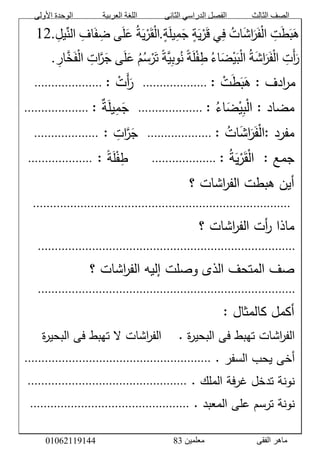 ‫األولى‬ ‫الوحدة‬ ‫العربية‬ ‫اللغة‬ ‫الثانى‬ ‫الدراسي‬ ‫الفصل‬ ‫الثالث‬ ‫الصف‬
‫معلمين‬ ‫الفقى‬ ‫ماهر‬3810191006000
َّ‫ت‬َ‫ط‬َ‫ب‬َ‫ه‬َّ‫ات‬َ‫ش‬‫ا‬َ‫ر‬َ‫ف‬ْ‫ل‬‫ا‬‫ي‬‫ف‬َّ‫ة‬َ‫ي‬ْ‫ر‬َ‫ق‬َّ‫ة‬َ‫ل‬‫ي‬‫م‬َ‫ج‬.َّ‫ة‬َ‫ي‬ْ‫ر‬َ‫ق‬ْ‫ل‬‫ا‬‫ى‬َ‫ل‬َ‫ع‬َّ‫اف‬َ‫ف‬‫ض‬َّ‫يل‬ِّ‫الن‬12.
َّ‫َت‬‫أ‬َ‫ر‬ََّ‫ش‬‫ا‬َ‫ر‬َ‫ف‬ْ‫ل‬‫ا‬َّ‫ة‬َّ‫اء‬َ‫ض‬ْ‫ي‬َ‫ب‬ْ‫ل‬‫ا‬ًَّ‫ة‬َ‫ل‬ْ‫ف‬‫ط‬ًَّ‫ة‬‫ي‬‫وب‬‫ن‬َّ‫م‬‫س‬ْ‫ر‬َ‫ت‬‫ى‬َ‫ل‬َ‫ع‬َّ‫ات‬‫ر‬َ‫ج‬َّ‫خ‬َ‫ف‬ْ‫ل‬‫ا‬َّ‫ار‬.َّ
َّ:َّ ْ‫ت‬َ‫ط‬َ‫ب‬َ‫ادفَّ:َّه‬‫ر‬‫م‬َّ...................ََّّ:َّ ْ‫َت‬‫أ‬َ‫ر‬َّ....................ََّّ
َّ:َّ‫اء‬َ‫ض‬ْ‫ي‬‫ب‬ْ‫ل‬‫مضادَّ:َّا‬َّ...................ََّّ:َّ‫ة‬َ‫ل‬‫ي‬‫م‬َ‫ج‬َّ...................ََََّّّّ
َّ:َّ‫مفرد‬َّ‫ات‬َ‫ش‬‫ا‬َ‫ر‬َ‫ف‬ْ‫ل‬‫ا‬َّ:َّ...................َََّّّ‫ات‬‫ر‬َ‫ج‬ََّّ:...................َََّّّ
ََّّ:َّ‫جمع‬ََّّ‫ة‬َ‫ي‬ْ‫ر‬َ‫ق‬ْ‫ل‬‫ا‬َّ:َّ...................ًََََََّّّّّّ‫ة‬َ‫ل‬ْ‫ف‬‫ط‬ََّّ:...................َََّّّ
ََّّ‫اشاتَّ؟‬‫ر‬‫أينَّهبطتَّالف‬َّ
َّ............................................................................َّ
ََّّ‫اشاتَّ؟‬‫ر‬‫أتَّالف‬‫ر‬َّ‫ماذا‬َّ
............................................................................َّ
ََّّ‫اشاتَّ؟‬‫ر‬‫صفَّالمتحفَّالذىَّوصلتَّإليهَّالف‬َّ
............................................................................َّ
َّ:َّ‫أكملَّكالمثال‬َّ
َّ.َّ‫ة‬‫ر‬‫اشاتَّتهبطَّفىَّالبحي‬‫ر‬‫الف‬َََََّّّّّ‫ة‬‫ر‬‫اشاتَّالَّتهبطَّفىَّالبحي‬‫ر‬‫الف‬َّ
ََّّ.َّ‫أخىَّيحبَّالسفر‬.......................................................َّ
ََّّ.َّ‫نونةَّتدخلَّغرفةَّالملك‬...............................................َّ
ََّّ.َّ‫نونةَّترسمَّعلىَّالمعبد‬...............................................َّ
 