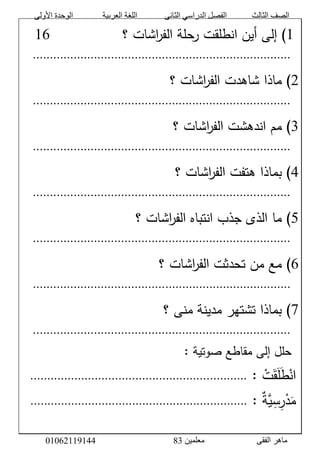 ‫األولى‬ ‫الوحدة‬ ‫العربية‬ ‫اللغة‬ ‫الثانى‬ ‫الدراسي‬ ‫الفصل‬ ‫الثالث‬ ‫الصف‬
‫معلمين‬ ‫الفقى‬ ‫ماهر‬3810191006000
َّ0َّ‫اشاتَّ؟‬‫ر‬‫حلةَّالف‬‫)َّإلىَّأينَّانطلقتَّر‬ََََََََََََََّّّّّّّّّّّّّّ09َّ
َّ............................................................................َّ
1َّ‫اشاتَّ؟‬‫ر‬‫)َّماذاَّشاهدتَّالف‬َّ
َّ............................................................................َّ
8َّ‫اشاتَّ؟‬‫ر‬‫)َّممَّاندهشتَّالف‬َّ
َّ............................................................................َّ
0َّ‫اشاتَّ؟‬‫ر‬‫)َّبماذاَّهتفتَّالف‬َّ
َّ............................................................................َّ
5َّ‫اشاتَّ؟‬‫ر‬‫)َّماَّالذىَّجذبَّانتباهَّالف‬َّ
َّ............................................................................َّ
9َّ‫اشاتَّ؟‬‫ر‬‫)َّمعَّمنَّتحدثتَّالف‬َّ
َّ............................................................................َّ
7َّ‫)َّبماذاَّتشتهرَّمدينةَّمنىَّ؟‬َّ
َّ............................................................................َّ
َّ:َّ‫حللَّإلىَّمقاطعَّصوتية‬َّ
َّْ‫ت‬َ‫ق‬َ‫ل‬َ‫ط‬ْ‫ان‬ََّّ:................................................................َّ
َّ‫س‬‫ر‬ْ‫د‬َ‫م‬َّ‫ة‬‫ي‬ََّّ:................................................................َّ
 