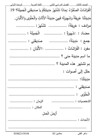 ‫األولى‬ ‫الوحدة‬ ‫العربية‬ ‫اللغة‬ ‫الثانى‬ ‫الدراسي‬ ‫الفصل‬ ‫الثالث‬ ‫الصف‬
‫معلمين‬ ‫الفقى‬ ‫ماهر‬3810191006000
َّ‫ات‬َ‫ش‬‫ا‬َ‫ر‬َ‫ف‬ْ‫ل‬‫ا‬َّ‫اء‬َ‫ر‬ْ‫ف‬‫الص‬:‫ا‬َ‫ذ‬‫ا‬َ‫م‬‫ب‬َّ‫ر‬‫ه‬َ‫ت‬ْ‫ش‬َ‫ت‬َّْ‫م‬‫ك‬‫ت‬َ‫ين‬‫د‬َ‫م‬‫يا‬‫ي‬‫ت‬َ‫يق‬‫د‬َ‫ص‬‫؟‬َ‫ة‬َ‫ل‬‫ي‬‫م‬َ‫ج‬ْ‫ل‬‫ا‬َّ06َّ
‫ا‬َ‫ن‬‫ت‬َ‫ين‬‫د‬َ‫م‬َّ‫ة‬َ‫يق‬‫ر‬َ‫ع‬‫؛‬‫ة‬َ‫ير‬‫ه‬َ‫ش‬َ‫و‬َّ
َ
‫ي‬‫ه‬َ‫ف‬َّ‫ة‬َ‫ين‬‫د‬َ‫م‬َّ‫اث‬َ‫ث‬َ‫ل‬‫ا‬‫ى‬َ‫و‬ْ‫ل‬َ‫ح‬ْ‫ل‬‫ا‬‫و‬َّ‫ان‬َ‫ب‬ْ‫ل‬َ‫ل‬‫ا‬َ‫و‬.
َّ:َّ‫ادف‬‫ر‬‫م‬ََّ‫يق‬‫ر‬َ‫ع‬َّ‫ة‬:َّ..................َََّّّ‫ر‬‫ه‬َ‫ت‬ْ‫ش‬َ‫ت‬:َّ..................َََّّّ
ََّّ:َّ‫مضاد‬َّ‫ة‬َ‫ير‬‫ه‬َ‫ش‬ََََّّ:..................َََََّّّّ‫ة‬َ‫ل‬‫ي‬‫م‬َ‫ج‬ْ‫ل‬‫ا‬َّ:َّ..................ََََّّّّ
:َّ‫جمع‬َََّّّ‫ة‬َ‫ين‬‫د‬َ‫م‬:َّ..................َََََّّّّّ‫ي‬‫ت‬َ‫يق‬‫د‬َ‫ص‬ََّّ:..................َََّّّ
َّ:َّ‫مفرد‬َّ‫ات‬َ‫ش‬‫ا‬َ‫ر‬َ‫ف‬ْ‫ل‬‫ا‬ََّّ:..................َََّّ‫ل‬‫ا‬َََّ‫ان‬َ‫ب‬ْ‫ل‬ََّّ:..................َََّّّ
َّ‫ماَّاسمَّمدينةَّمنىَّ؟‬.................................................َََّّّ
َّ‫بمَّتشتهرَّهذهَّالمدينةَّ؟‬............................................َََّّّ
َّ:َّ‫ات‬‫و‬‫حللَّإلىَّأص‬َّ
‫ا‬َ‫ن‬‫ت‬َ‫ين‬‫د‬َ‫م‬َّ:....................................................................َََّّّ
‫ي‬‫ت‬َ‫يق‬‫د‬َ‫ص‬ََّّ:.................................................................َََّّّ
‫ى‬َ‫و‬ْ‫ل‬َ‫ح‬ْ‫ل‬‫ا‬َََّّّ:................................................................َََّّّ
:َّ‫الشخصيات‬َّ......................َََََََََّّّّّّّّّ:َّ‫الزمان‬......................ََََََّّّّّّ
َََََََّّّّّّّ......................َََََََََََََََََّّّّّّّّّّّّّّّّّ:َّ‫المكان‬......................ََََََّّّّّّ
ََََََََََََََََََََََََََََََّّّّّّّّّّّّّّّّّّّّّّّّّّّّّّ‫ل‬َ‫م‬َ‫ع‬ْ‫ل‬‫َّا‬‫ض‬ْ‫َر‬‫أ‬َّ
َّ:َّ‫الحداث‬...................................................................َّ
َّ
َََّّّ............................................................................َّ
 