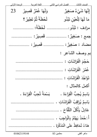 ‫األولى‬ ‫الوحدة‬ ‫العربية‬ ‫اللغة‬ ‫الثانى‬ ‫الدراسي‬ ‫الفصل‬ ‫الثالث‬ ‫الصف‬
‫معلمين‬ ‫الفقى‬ ‫ماهر‬3810191006000
‫ا‬َ‫ه‬‫ن‬‫إ‬َّ‫ء‬ْ‫ي‬َ‫ش‬َّ‫ير‬‫غ‬َ‫ص‬‫ا‬َ‫ه‬َ‫ل‬َ‫و‬َّ‫ر‬ْ‫م‬‫ع‬َّ‫ير‬‫ص‬َ‫ق‬ََََّّّّ18
َّ‫ا‬َ‫م‬‫ا‬َ‫ه‬َ‫ل‬َّ‫ن‬ْ‫ي‬َ‫ع‬ْ‫ل‬‫ل‬‫و‬‫د‬ْ‫ب‬َ‫ت‬ًَّ‫ة‬َ‫ظ‬ْ‫ح‬َ‫ل‬َّ‫م‬‫ث‬‫؟‬‫ير‬‫ط‬َ‫ت‬َّ
:َّ‫ادف‬‫ر‬‫م‬‫و‬‫د‬ْ‫ب‬َ‫ت‬:.....................ًَََّّّ‫ة‬َ‫ظ‬ْ‫ح‬َ‫ل‬:َّ....................َََََََّّّّّّّ
:َّ‫جمع‬ََّّ‫ير‬‫غ‬َ‫ص‬:َّ....................ََّّ‫ير‬‫ص‬َ‫ق‬َّ:....................َّ
َّ:َّ‫مضاد‬َّ‫غ‬َ‫ص‬َّ‫ير‬:َّ....................ََّّ‫ير‬‫ص‬َ‫ق‬َّ:....................َّ
َّ:َّ‫بمَّوصفَّالشاعر‬َّ
َََّّ‫م‬ْ‫ج‬َ‫ح‬َّ‫ات‬َ‫ش‬‫ا‬َ‫ر‬َ‫ف‬ْ‫ل‬‫ا‬ََّّ:..............................................َّ
َََّّ‫ر‬ْ‫م‬‫ع‬ََّّ‫ات‬َ‫ش‬‫ا‬َ‫ر‬َ‫ف‬ْ‫ل‬‫ا‬ََّّ:..............................................َّ
ََّّ:َّ‫ات‬َ‫ش‬‫ا‬َ‫ر‬َ‫ف‬ْ‫ل‬‫َّا‬َ‫د‬‫اج‬َ‫و‬َ‫ت‬..............................................َّ
ََّّ:َّ‫أكملَّكالمثال‬َّ
ََّّ.ََّ‫ة‬َ‫اء‬َ‫ر‬‫ق‬ْ‫ل‬‫َّا‬ُّ‫ب‬‫ح‬‫َّت‬‫ة‬َ‫م‬ْ‫س‬َ‫َّ.َََََََّّّّّّّب‬َ‫ة‬َ‫اء‬َ‫ر‬‫ق‬ْ‫ل‬‫َّا‬ُّ‫ب‬‫ح‬‫َّي‬‫م‬‫اس‬َ‫ب‬َّ
ََّّ.َّ‫ات‬َ‫ش‬‫ا‬َ‫ر‬َ‫ف‬ْ‫ل‬‫َّا‬‫ب‬‫اق‬َ‫ر‬‫َّي‬‫م‬‫اس‬َ‫ب‬..........................................َّ
ََّّ‫ف‬ُّ‫ت‬‫َّال‬‫ل‬‫ْك‬‫أ‬َ‫َّي‬‫ل‬‫اد‬َ‫ع‬ََّ‫اح‬َّ.َّ..........................................َّ
ََّّ.َّ َ‫ب‬‫اج‬َ‫و‬ْ‫ل‬‫ا‬‫َّب‬‫م‬َ‫ت‬ْ‫ه‬َ‫َّي‬‫د‬َ‫م‬ْ‫ح‬َََ‫أ‬..........................................َّ
َّ.ََّ‫ة‬َ‫ر‬ِّ‫ك‬َ‫ذ‬‫م‬ْ‫ل‬‫ىَّا‬َ‫ل‬َ‫َّع‬‫ظ‬‫اف‬َ‫ح‬‫َّت‬‫اء‬َ‫ن‬َ‫ه‬َّ..........................................َّ
 