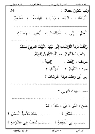 ‫األولى‬ ‫الوحدة‬ ‫العربية‬ ‫اللغة‬ ‫الثانى‬ ‫الدراسي‬ ‫الفصل‬ ‫الثالث‬ ‫الصف‬
‫معلمين‬ ‫الفقى‬ ‫ماهر‬3810191006000
َّ:َّ‫تبَّلتكونَّجمال‬‫ر‬ََََََََََََََََََََََََََََََّّّّّّّّّّّّّّّّّّّّّّّّّّّّّّ10َّ
ََّّْ‫ل‬‫ا‬ََّ‫ف‬ََّ‫ر‬ََّ‫ش‬‫ا‬َّ‫ات‬ََّّ،َّْ‫ان‬َّ‫ت‬ََّ‫ب‬ََّ‫اه‬ََّّ،ََّ‫ج‬ََّ‫ذ‬ََّ‫ب‬ََّّ،َََّّّ‫الر‬َّ‫ائ‬ََّ‫ع‬َّ‫ة‬ََََّّّّ،َّْ‫ل‬‫ا‬ََّ‫م‬ََّ‫ن‬َّ‫اظ‬َّ‫ر‬َّ
َّ............................................................................َّ
ََّّ‫ل‬َ‫م‬َ‫ع‬ْ‫ل‬‫ا‬َّ،‫ى‬َ‫ل‬‫إ‬ََََّّّّ،َّ‫ات‬َ‫ش‬‫ا‬َ‫ر‬َ‫ف‬ْ‫ل‬‫ا‬ََََّّّّ،َّ‫ض‬ْ‫َر‬‫أ‬َََّّّ،ََّّ‫ت‬َ‫ل‬َ‫ص‬َ‫و‬ََّّ
َّ............................................................................َّ
ََّّْ‫ت‬َ‫ق‬َ‫ف‬‫ا‬َ‫ر‬َّ‫ة‬َ‫ون‬‫ن‬َّ‫ات‬َ‫ش‬‫ا‬َ‫ر‬َ‫ف‬ْ‫ل‬‫ا‬‫ى‬َ‫ل‬‫إ‬‫ا‬َ‫ه‬‫ت‬ْ‫ي‬َ‫ب‬.َّ‫ت‬ْ‫ي‬َ‫ب‬ْ‫ل‬‫ا‬َُّّ‫ي‬‫وب‬ُّ‫الن‬َّ‫م‬‫ظ‬َ‫ن‬‫م‬ََّّ
ََََّّّّ‫وش‬‫ق‬ُّ‫،الن‬‫يف‬‫ظ‬َ‫ن‬َ‫و‬َّ‫ة‬َ‫ل‬‫ي‬‫م‬َ‫ج‬ََّ‫ل‬‫ا‬َ‫و‬َّ‫ان‬َ‫و‬ْ‫ل‬َّ‫ة‬َ‫ي‬‫اه‬َ‫ز‬.َّ
ََّّ:َّ‫ادف‬‫ر‬‫م‬َّْ‫ت‬َ‫ق‬َ‫ف‬‫ا‬َ‫ر‬ََََََََّّّّّّّّ:ََّّ‫ة‬َ‫ي‬‫اه‬َ‫ز‬ََّّ:َّ
ََّّ:َّ‫مفرد‬َّ‫وش‬‫ق‬ُّ‫الن‬ََََََََّّّّّّّ:ََّ‫ل‬‫ا‬َّ‫ان‬َ‫و‬ْ‫ل‬ََّّ:َّ
َّ‫افقت‬‫ر‬َّ‫إلىَّأين‬ََّّ‫اشاتَّ؟‬‫ر‬‫نونةَّالف‬َّ
َّ............................................................................َّ
ََّّ‫صفَّالبيتَّالنوبيَّ؟‬َّ
............................................................................َّ
ََّّْ‫م‬َ‫ك‬َّ،َّ‫ا‬َ‫ذ‬‫ا‬َ‫َّ،َّم‬َ‫ن‬ْ‫َي‬‫أ‬َّ،َّ‫ى‬َ‫ت‬َ‫ضعَّ:َّم‬َّ
ََّّ............َّ‫َّ؟‬‫ن‬‫ك‬ْ‫س‬َ‫ت‬َََََََََّّّّّّّّّ............ََََََّّّّّّ‫َّ؟‬‫ل‬ْ‫ص‬َ‫ف‬ْ‫ل‬‫َّا‬‫يذ‬‫م‬َ‫ال‬َ‫َّت‬‫د‬َ‫د‬َ‫ع‬
ََّّ............ََََّّّّ‫َّ؟‬‫ة‬َ‫يب‬‫ق‬َ‫ح‬ْ‫ل‬‫يَّا‬‫ف‬............َََّّّ‫َّ؟‬‫ة‬َ‫س‬َ‫ر‬ْ‫د‬َ‫م‬ْ‫ل‬‫ىَّا‬َ‫ل‬‫َّإ‬‫ب‬َ‫ه‬ْ‫ذ‬َ‫ت‬َّ
 