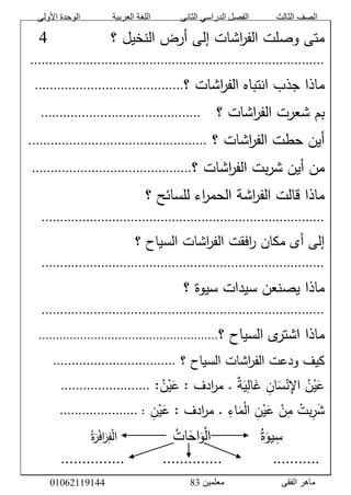 ‫األولى‬ ‫الوحدة‬ ‫العربية‬ ‫اللغة‬ ‫الثانى‬ ‫الدراسي‬ ‫الفصل‬ ‫الثالث‬ ‫الصف‬
‫معلمين‬ ‫الفقى‬ ‫ماهر‬3810191006000
َّ‫اشاتَّإلىَّأرضَّالنخيلَّ؟‬‫ر‬‫متىَّوصلتَّالف‬َََََََََََّّّّّّّّّّّ0َّ
...............................................................................َّ
‫اشاتَّ؟‬‫ر‬‫ماذاَّجذبَّانتباهَّالف‬........................................َّ
‫اشاتَّ؟‬‫ر‬‫بمَّشعرتَّالف‬َََّّّ...........................................َّ
َّ‫اشاتَّ؟‬‫ر‬‫أينَّحطتَّالف‬................................................َّ
‫اشاتَّ؟‬‫ر‬‫بتَّالف‬‫ر‬‫منَّأينَّش‬...........................................َّ
َّ‫اءَّللسائحَّ؟‬‫ر‬‫اشةَّالحم‬‫ر‬‫ماذاَّقالتَّالف‬َّ
............................................................................َّ
‫اشاتَّالسياحَّ؟‬‫ر‬‫افقتَّالف‬‫ر‬َّ‫إلىَّأىَّمكان‬َّ
............................................................................َّ
َّ‫ماذاَّيصنعنَّسيداتَّسيوةَّ؟‬َّ
............................................................................َّ
َّ‫ى‬‫ماذاَّاشتر‬‫السياحَّ؟‬....................................................َّ
َّ‫اشاتَّالسياحَّ؟‬‫ر‬‫كيفَّودعتَّالف‬.................................َّ
َّ‫ة‬َ‫ي‬‫ال‬َ‫َّغ‬‫ان‬َ‫س‬ْ‫ن‬‫َّاإل‬‫ن‬ْ‫ي‬َ‫ع‬.ََّّ:‫ن‬ْ‫ي‬َ‫ادفَّ:َّع‬‫ر‬‫م‬........................َّ
َّ‫ن‬ْ‫ي‬َ‫ادفَّ:َّع‬‫ر‬‫َّ.َّم‬‫اء‬َ‫م‬ْ‫ل‬‫َّا‬‫ن‬ْ‫ي‬َ‫َّع‬ ْ‫ن‬‫َّم‬‫بت‬‫ر‬َ‫ش‬..............َّ:.......َّ
َََََََََََّّّّّّّّّّّ‫س‬‫ي‬َّ‫ة‬َ‫و‬َََََََََََّّّّّّّّّّّ‫ات‬َ‫اح‬َ‫و‬ْ‫ل‬‫ا‬َََََََََََََّّّّّّّّّّّّّ‫ة‬َ‫ر‬ْ‫ف‬‫ا‬َ‫ر‬‫ف‬ْ‫ل‬‫ا‬َّ
َّ...............َََََََََّّّّّّّّّ..............ََََََََََََّّّّّّّّّّّّ...........َّ
 