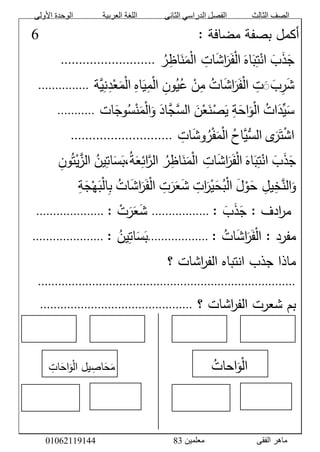 ‫األولى‬ ‫الوحدة‬ ‫العربية‬ ‫اللغة‬ ‫الثانى‬ ‫الدراسي‬ ‫الفصل‬ ‫الثالث‬ ‫الصف‬
‫معلمين‬ ‫الفقى‬ ‫ماهر‬3810191006000
َّ:َّ‫أكملَّبصفةَّمضافة‬ََََََََََََََََََََََََََََََََّّّّّّّّّّّّّّّّّّّّّّّّّّّّّّّّ9َّ
َََّّ‫ج‬ََّ‫ذ‬ََّ‫ب‬َّْ‫ان‬َّ‫ت‬ََّ‫ب‬ََّ‫اه‬َّْ‫ل‬‫ا‬ََّ‫ف‬ََّ‫ر‬ََّ‫ش‬‫ا‬َّ‫ات‬ََّّْ‫ل‬‫ا‬ََّ‫م‬ََّ‫ن‬َّ‫اظ‬َّ‫ر‬َّ..........................َّ
ََّّ‫ت‬َََ‫ب‬‫ر‬َ‫ش‬َّ‫ات‬َ‫ش‬‫ا‬َ‫ر‬َ‫ف‬ْ‫ل‬‫ا‬َّْ‫ن‬‫م‬َّ‫ون‬‫ي‬‫ع‬َّ‫اه‬َ‫ي‬‫م‬ْ‫ل‬‫ا‬‫ة‬‫ي‬‫ن‬‫د‬ْ‫ع‬َ‫م‬ْ‫ل‬‫ا‬َّ...............َّ
ََّّ‫ات‬َ‫ِّد‬‫ي‬َ‫س‬َّْ‫ل‬‫ا‬َّ‫ة‬َ‫اح‬َ‫و‬ََّ‫ن‬ْ‫ع‬َ‫ن‬ْ‫ص‬َ‫ي‬ََّ‫اد‬‫ج‬‫الس‬‫ات‬َ‫وج‬‫س‬ْ‫ن‬َ‫م‬ْ‫ل‬‫ا‬َ‫و‬َّ...........َّ
َّ‫ى‬َ‫ر‬َ‫ت‬ْ‫ش‬‫ا‬َّ‫اح‬‫ُّي‬‫الس‬َّ‫ات‬َ‫ش‬‫و‬‫ر‬ْ‫ف‬َ‫م‬ْ‫ل‬‫ا‬َّ............................َّ
ََّ‫ج‬ََّ‫ذ‬ََّ‫ب‬َّْ‫ان‬َّ‫ت‬ََّ‫ب‬ََّ‫اه‬َّْ‫ل‬‫ا‬ََّ‫ف‬ََّ‫ر‬ََّ‫ش‬‫ا‬َّ‫ات‬ََّّْ‫ل‬‫ا‬ََّ‫م‬ََّ‫ن‬َّ‫اظ‬َّ‫ر‬َّ‫الر‬َّ‫ائ‬ََّ‫ع‬َّ‫ة‬ََّ‫،ب‬ََّ‫س‬َّ‫ات‬َّ‫ين‬َّ‫الز‬َّْ‫ي‬َّ‫ت‬َّ‫ون‬َّ
ََّ‫و‬َّ‫الن‬َّ‫خ‬َّ‫يل‬َََّّ‫ح‬َّْ‫و‬ََّ‫ل‬َّْ‫ل‬‫ا‬َّ‫ب‬ََّ‫ح‬َّْ‫ي‬ََّ‫ر‬َّ‫ات‬ََّ‫ش‬ََّ‫ع‬ََّ‫ر‬َّ‫ت‬َّْ‫ل‬‫ا‬ََّ‫ف‬ََّ‫ر‬ََّ‫ش‬‫ا‬َّ‫ات‬َّ‫ب‬َّْ‫ل‬‫ا‬ََّ‫ب‬َّْ‫ه‬ََّ‫ج‬َّ‫ة‬َّ
ََّّ:َّ‫ادف‬‫ر‬‫م‬ََّ‫ج‬ََّ‫ذ‬ََّ‫ب‬َّ:َّ.................َّ:َّ ْ‫ت‬َ‫ر‬َ‫ع‬َ‫ش‬َّ....................ََّّ
:َّ‫ات‬َ‫ش‬‫ا‬َ‫ر‬َ‫ف‬ْ‫ل‬‫مفردَّ:َّا‬َّ..................:َّ‫ين‬‫ات‬َ‫س‬َ‫ب‬َّ.....................ََّّ
‫اشاتَّ؟‬‫ر‬‫ماذاَّجذبَّانتباهَّالف‬َّ
............................................................................َّ
َّ‫اشاتَّ؟‬‫ر‬‫بمَّشعرتَّالف‬.............................................َّ
َََََََََََََََََََََََََََََّّّّّّّّّّّّّّّّّّّّّّّّّّّّّ
َّ
ََََََََََََََََََََََََََََََّّّّّّّّّّّّّّّّّّّّّّّّّّّّّّ‫احات‬َ‫و‬ْ‫ل‬‫ا‬ََََََََََََّّّّّّّّّّّّ‫ات‬َ‫اح‬َ‫و‬ْ‫ل‬‫يلَّا‬‫اص‬َ‫ح‬َ‫م‬
َّ
َّ
 