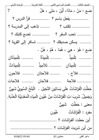 ‫األولى‬ ‫الوحدة‬ ‫العربية‬ ‫اللغة‬ ‫الثانى‬ ‫الدراسي‬ ‫الفصل‬ ‫الثالث‬ ‫الصف‬
‫معلمين‬ ‫الفقى‬ ‫ماهر‬3810191006000
َّْ‫ل‬َ‫ىَّ،َّه‬َ‫ت‬َ‫َّ،َّم‬ َ‫ن‬ْ‫َي‬‫أ‬َّ،‫ا‬َ‫ذ‬‫ا‬َ‫َّ،َّم‬ ْ‫ن‬َ‫ضعَّ:َّم‬َََََََََََََََََََّّّّّّّّّّّّّّّّّّّ7َّ
ََّّ.................َََّّّ‫يفعلَّباسمَّ؟‬.................ََّّ‫أَّالدرسَّ؟‬‫ر‬‫ق‬َّ
َّ.................َََََّّّّّ‫تكتبَّ؟‬َََّّّ.........ََّّ‫تذهبَّإلىَّالمدرسةَّ؟‬َّ
..............ََّّ‫تحبَّالسفرَّ؟‬َََّّّ.................ََّّ‫تضعَّكتبكَّ؟‬َّ
...........ََََّّّّ‫يسكنَّصديقكَّ؟‬.............ََّّ‫يةَّ؟‬‫ر‬‫تسافرَّإلىَّالق‬َّ
ََّ‫و‬‫ضعَّ:َّه‬َّ.َّ‫ن‬‫َّ،َّه‬ْ‫م‬‫اَّ،َّه‬َ‫م‬‫َّ،َّه‬َ‫ي‬‫،َّه‬َّ
............َََََََّّّّّّّ‫يذ‬‫م‬ْ‫ل‬‫ت‬...........ََََّّّّ‫ة‬َ‫ذ‬‫ي‬‫م‬ْ‫ل‬‫ت‬ََّّ...........َََّّّ‫ان‬َ‫ت‬َ‫ذ‬‫ي‬‫م‬ْ‫ل‬‫ت‬َّ
............َََََّّّّّ‫ان‬َ‫ذ‬‫ي‬‫م‬ْ‫ل‬‫ت‬............ََََّّّّ‫يذ‬‫م‬َ‫ال‬َ‫ت‬............ََّّ‫ات‬َ‫ذ‬‫ي‬‫م‬ْ‫ل‬‫ت‬َّ
............ََََََّّّّّّ.َّ‫فالح‬..........َََّّّ‫فالحتان‬...........َََََّّّّّ‫فالحون‬
..............َََََّّّّّ‫فالحة‬...........ََََّّّّ‫فالحان‬...........َََّّّ‫فالحات‬َّ
ََّ‫ح‬َّ‫ط‬َّ‫ت‬َّْ‫ل‬‫ا‬ََّ‫ف‬ََّ‫ر‬ََّ‫ش‬‫ا‬َّ‫ات‬ََّ‫ع‬ََّ‫ل‬‫ى‬ََّ‫ب‬ََّ‫س‬َّ‫ات‬َّ‫ين‬َّ‫الن‬َّ‫خ‬َّ‫يل‬َََّّّ.َّْ‫ل‬‫ا‬ََّ‫ب‬ََّ‫ل‬َّ‫ح‬ََِّّّ‫الس‬َّ‫يو‬َُّّ‫ي‬ََّ‫ش‬َّ‫ه‬َّ‫ى‬
ََّ‫و‬ََّ‫ج‬َّ‫م‬َّ‫يل‬.َّ‫ت‬َََ‫ب‬‫ر‬َ‫ش‬َّ‫ات‬َ‫ش‬‫ا‬َ‫ر‬َ‫ف‬ْ‫ل‬‫ا‬َّْ‫ن‬‫م‬َّ‫ون‬‫ي‬‫ع‬َّ‫اه‬َ‫ي‬‫م‬ْ‫ل‬‫ا‬َّ‫ة‬‫ي‬‫ن‬‫د‬ْ‫ع‬َ‫م‬ْ‫ل‬‫ا‬َّ‫ة‬َ‫ب‬ْ‫ذ‬َ‫ع‬ْ‫ل‬‫ا‬.
:َّ‫معنى‬َََّّ‫ح‬َّ‫ط‬َّ‫ت‬َََََّّّّ‫ش‬َّ‫ه‬َّ‫ى‬ََّّ
:َّ‫مفرد‬ََّّ‫ات‬َ‫ش‬‫ا‬َ‫ر‬َ‫ف‬ْ‫ل‬‫ا‬ََََََََّّّّّّّّ‫ون‬‫ي‬‫ع‬َََّّّ
ََّّ‫اشاتَّ؟‬‫ر‬‫أينَّحطتَّالف‬.............................................َّ
َّ‫اشاتَّ؟‬‫ر‬‫بتَّالف‬‫ر‬‫منَّأينَّش‬........................................َّ
 