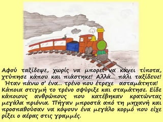 Αφού ταξίδεψε, χωρίς να μπορεί να κάνει τίποτα,
χτύπησε κάπου και πιάστηκε! Αλλά… πάλι ταξίδευε!
Ήταν πάνω σ’ ένα… τρένο που έτρεχε ασταμάτητα!
Κάποια στιγμή το τρένο σφύριξε και σταμάτησε. Είδε
κάποιους ανθρώπους που κατέβηκαν κρατώντας
μεγάλα πριόνια. Πήγαν μπροστά από τη μηχανή και
προσπαθούσαν να κόψουν ένα μεγάλο κορμό που είχε
ρίξει ο αέρας στις γραμμές.
 