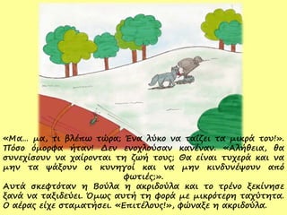 «Μα… μα, τι βλέπω τώρα; Ένα λύκο να ταΐζει τα μικρά του!».
Πόσο όμορφα ήταν! Δεν ενοχλούσαν κανέναν. «Αλήθεια, θα
συνεχίσουν να χαίρονται τη ζωή τους; Θα είναι τυχερά και να
μην τα ψάξουν οι κυνηγοί και να μην κινδυνέψουν από
φωτιές;».
Αυτά σκεφτόταν η Βούλα η ακριδούλα και το τρένο ξεκίνησε
ξανά να ταξιδεύει. Όμως αυτή τη φορά με μικρότερη ταχύτητα.
Ο αέρας είχε σταματήσει. «Επιτέλους!», φώναξε η ακριδούλα.
 